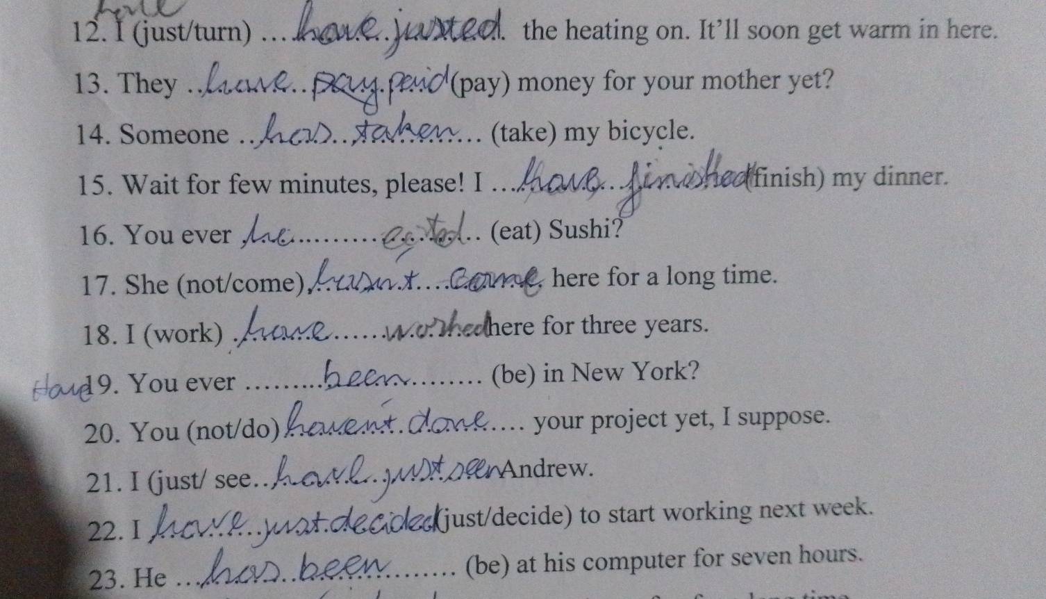 (just/turn) . _1. the heating on. It’ll soon get warm in here. 
13. They _(pay) money for your mother yet? 
14. Someone ._ (take) my bicycle. 

15. Wait for few minutes, please! I .. (finish) my dinner. 
16. You ever __(eat) Sushi? 
17. She (not/come) _here for a long time. 

18. I (work)_ 
here for three years. 
9. You ever _(be) in New York? 
20. You (not/do) _your project yet, I suppose. 
21. I (just/ see_ Andrew. 
22. I _just/decide) to start working next week. 
23. He _(be) at his computer for seven hours.