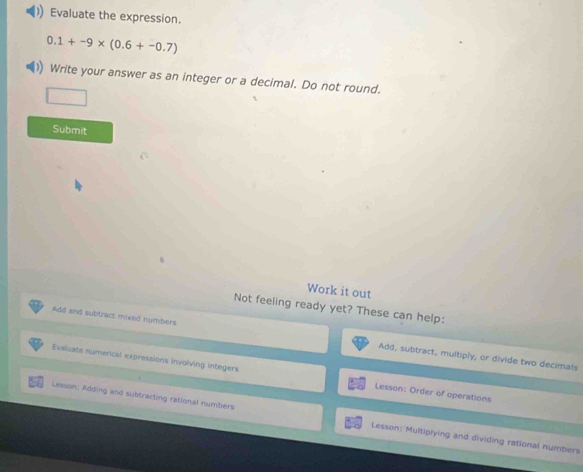 Evaluate the expression.
0.1+-9* (0.6+-0.7)
Write your answer as an integer or a decimal. Do not round. 
Submit 
Work it out 
Not feeling ready yet? These can help: 
Add and subtract mixed numbers Add, subtract, multiply, or divide two decimals 
Evaluate numerical expressions involving integers Lesson: Order of operations 
Lesson: Adding and subtracting rational numbers Lesson: Multiplying and dividing rational numbers