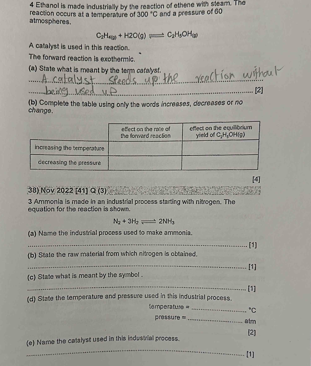 Ethanol is made industrially by the reaction of ethene with steam. The
reaction occurs at a temperature of 300°C and a pressure of 60
atmospheres.
C_2H_4(g)+H2O(g)leftharpoons C_2H_5OH_(g)
A catalyst is used in this reaction.
The forward reaction is exothermic.
(a) State what is meant by the term catalyst.
_
_[2]
(b) Complete the table using only the words increases, decreases or no
change.
[4]
38) Nov 2022 [41] QG 3)
3 Ammonia is made in an industrial process starting with nitrogen. The
equation for the reaction is shown.
N_2+3H_2leftharpoons 2NH_3
(a) Name the industrial process used to make ammonia.
_
[1]
(b) State the raw material from which nitrogen is obtained.
_
[1]
(c) State what is meant by the symbol .
_
[1]
(d) State the temperature and pressure used in this industrial process.
perature  ==_°C
pressure =_
atm
[2]
_
(e) Name the catalyst used in this industrial process.
[1]