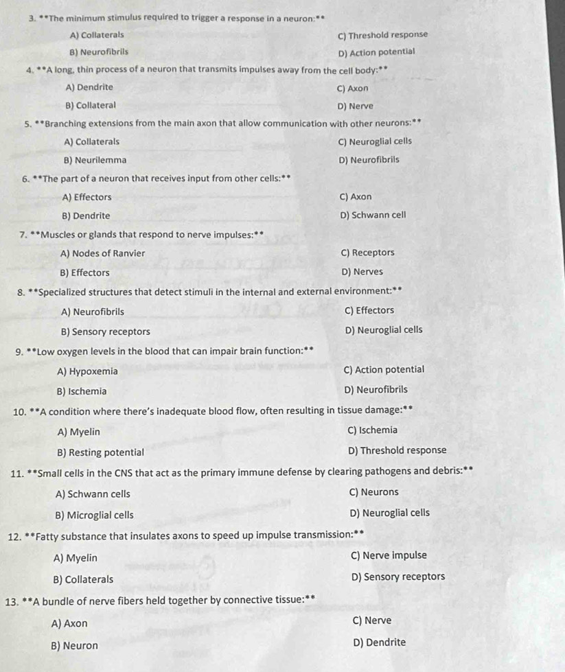 The minimum stimulus required to trigger a response in a neuron:**
A) Collaterals C) Threshold response
B) Neurofibrils D) Action potential
4. **A long, thin process of a neuron that transmits impulses away from the cell body:**
A) Dendrite C) Axon
B) Collateral D) Nerve
5. **Branching extensions from the main axon that allow communication with other neurons:**
A) Collaterals C) Neuroglial cells
B) Neurilemma D) Neurofibrils
6. **The part of a neuron that receives input from other cells:**
A) Effectors C) Axon
B) Dendrite D) Schwann cell
7. **Muscles or glands that respond to nerve impulses:**
A) Nodes of Ranvier C) Receptors
B) Effectors D) Nerves
8. **Specialized structures that detect stimuli in the internal and external environment:**
A) Neurofibrils C) Effectors
B) Sensory receptors D) Neuroglial cells
9. **Low oxygen levels in the blood that can impair brain function:**
A) Hypoxemia C) Action potential
B) Ischemia D) Neurofibrils
10. **A condition where there’s inadequate blood flow, often resulting in tissue damage:**
A) Myelin C) Ischemia
B) Resting potential D) Threshold response
11. **Small cells in the CNS that act as the primary immune defense by clearing pathogens and debris:**
A) Schwann cells C) Neurons
B) Microglial cells D) Neuroglial cells
12. **Fatty substance that insulates axons to speed up impulse transmission:**
A) Myelin C) Nerve impulse
B) Collaterals D) Sensory receptors
13. **A bundle of nerve fibers held together by connective tissue:**
A) Axon C) Nerve
B) Neuron D) Dendrite