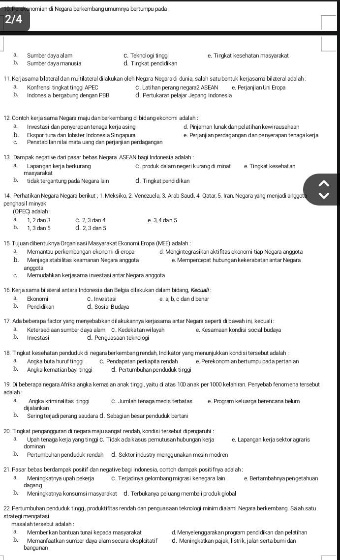 Perekonomian di Negara berkembang umumnya bertumpu pada :
2/4
a. Sumber daya alam C. Teknologi tinggi e. Tingkat kesehatan masyarakat
b. Sumber daya manusia d. Tingkat pendidikan
11. Kerjasama bilateral dan multilateral dilakukan oleh Negara Negara di dunia, salah satu bentuk kerjasama bilateral adalah :
a. Konfrensi tingkat tinggi APEC c. Latihan perang negara2 ASEAN e. Perjanjian Uni Eropa
b. Indonesia bergabung dengan PBB d. Pertukaran pelajar Jepang Indonesia
12. Contoh kerja sama Negara majudan berkembang di bidangekonomi adalah :
a. Investasi dan penyerapantenaga kerja asing d. Pinjaman lunak dan pelatihan kewirausahaan
b. Ekspor tuna dan lobster Indonesia Singapura e. Perjanjian perdagangan dan penyerapan tenaga kerja
c. Penstabilannilai mata uang dan perjanjian perdagangan
13. Dampak negative dari pasar bebas Negara ASEAN bagi Indonesia adalah :
a. Lapangan kerja berkurang C. produk dalam negeri kurang di minati e. Tingkat kesehatan
masyarakat
b. tidak tergantung pada Negara lain d. Tingkat pendidikan
14. Perhatikan Negara Negara berikut ; 1. Meksiko, 2. Venezuela, 3. Arab Saudi, 4. Qatar, 5. Iran. Negara yang menjadi anggot
penghasil minyak
(OPEC) adalah :
a. 1, 2 dan 3 C. 2, 3 dan 4 e. 3, 4 dan 5
b. 1, 3 dan 5 d. 2, 3 dan 5
15. Tujuan dibentuknya Organisasi Masyarakat Ekonomi Eropa (MEE) adalah :
a. Memantau perkembangan ekonomi di eropa d. Mengintegrasikan aktifitas ekonomi tiap Negara anggota
b. Menjaga stabilitas keamanan Negara anggota e. Mempercepat hubung an kekerabatan antar Negara
anggota
c. Memudahkan kerjasama investasi antar Negara anggota
16. Kerja sama bilateral antara Indonesia dan Belgia dilakukan dalam bidang, Kecuali :
a. Ekonomi C. Investasi e. a, b, c dan d benar
b. Pendidikan d. Sosial Budaya
17. Ada beberapa factor yang menyebabkan dilakukannya kerjasama antar Negara seperti di bawah ini, kecuali :
a. Ketersediaan sumber daya alam C. Kedekatan wilayah e. Kesamaan kondisi social budaya
b. Investasi d. Penguasaan teknologi
18. Tingkat kesehatan penduduk di negara berkembanɡ rendah, Indikator yang menunjukkan kondisi tersebut adalah :
a. Angka buta huruf tinggi C. Pendapatan perkapita rendah e. Perekonomian bertumpu pada pertanian
b. Angka kematian bayi tinggi d. Pertumbuhanpenduduk tinggi
19. Di beberapa negara Afrika angka kematian anak tinggi, yaitu di atas 100 anak per 1000 kelahiran. Penyebab fenomena tersebut
adalah :
a. Angka kriminalitas tinggi C. Jumlah tenaga medis terbatas e. Program keluarga berencana belum
dijalankan
b. Sering terjadi perang saudara d. Sebagian besar penduduk bertani
20. Tingkat pengangguran di negara maju sangat rendah, kondisi tersebut dipengaruhi :
a. Upah tenaga kerja yang tinggi C. Tidak ada kasus pemutusan hubungan kerja e. Lapangan kerja sektor agraris
dominan
b. Pertumbuhan penduduk rendah d. Sektor industry menggunakan mesin modren
21. Pasar bebas berdampak positif dan negative bagi indonesia, contoh dampak positifnya adalah :
a. Meningkatnya upah pekerja C. Terjadinya gelombang migrasi kenegara lain e. Bertambahnya pengetahuan
dagang
b. Meningkatnya konsumsi masyarakat d. Terbukanya peluang membeli produk global
22. Pertumbuhan penduduk tinggi, produktifitas rendah dan penguasaan teknologi minim dialami Negara berkembang. Salah satu
strategi mengatasi
masalahtersebut adalah :
a. Memberikan bantuan tunai kepada masyarakat d. Menyelenggarakan program pendidikan dan pelatihan
b. Memanfaatkan sumber daya alam secara eksplotatif d. Meningkatkan pajak, listrik, jalan serta bumi dan
bangunan
