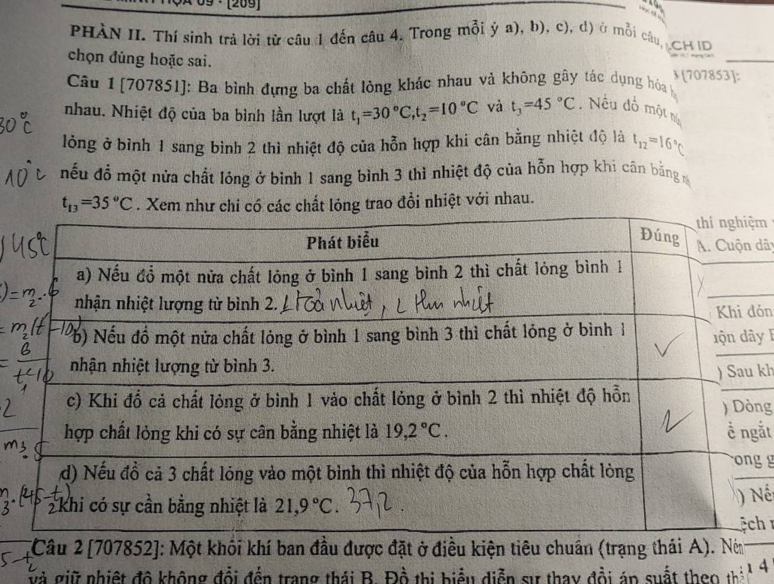 09 · [209]
PHÀN II. Thí sinh trả lời từ câu đ đến câu 4. Trong mỗi ý a), b), c), d) ở mỗi câu CH ID
chọn đúng hoặc sai. ③ [707853]:
Câu 1 [707851]: Ba bình đựng ba chất lòng khác nhau và không gây tác dụng hóa
nhau. Nhiệt độ của ba bình lần lượt là t_1=30°C,t_2=10°C và t_3=45°C.  Nếu đồ một nú
lỏng ở bình 1 sang bình 2 thì nhiệt độ của hỗn hợp khi cân bằng nhiệt độ là t_12=16°C
nếu đổ một nửa chất lóng ở bình 1 sang bình 3 thì nhiệt độ của hỗn hợp khi cân bằng m
t_13=35°C. Xem như chi có các chất lỏng trao đổi nhiệt với nhau.
m
dây
ón
y F
kh
ng
ắt
g g
_
Nế
h 
*Câu 2 [707852]: Một khối khí ban đầu được đặt ở điều kiện tiêu chuẩn (trạng thái A). Ném
và giữ nhiệt đô không đổi đến trang thái B. Đồ thị biểu diễn sự thay đồi áp suất theo thể 1 4