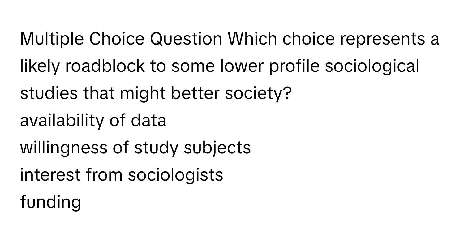 Question Which choice represents a likely roadblock to some lower profile sociological studies that might better society? 
availability of data
willingness of study subjects
interest from sociologists
funding