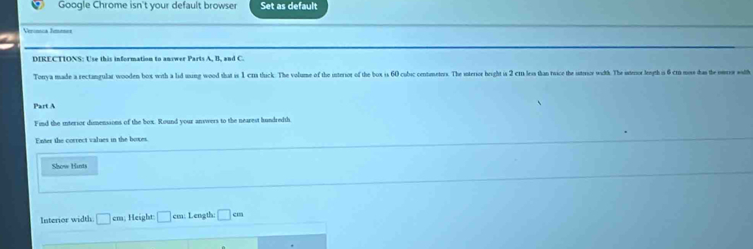 Google Chrome isn't your default browser Set as default 
Veronca Jimenet 
DIRECTIONS: Use this information to answer Parts A, B, and C. 
Torrya made a rectangular wooden box with a lid uxing wood that is 1 crn thick. The volume of the interior of the box is 60 cubic centimeters. The interior height is 2 cn less than twice the interiror width. The interior length is 6 cn mose das the eror with 
Part A 
Find the interior dimensions of the box. Round your answers to the nearest hundredth. 
Enter the correct values in the boxes. 
Show Hints 
Interior width. □ cm; Height □ cm; Length: □ cm