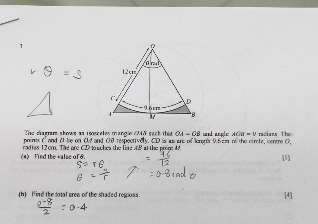 The diagram shows an isosceles triangle OAB such that OA=OB and angle AOB=θ radians. The 
points C and D lie on OA and OB respectively. CD is an arc of length 9.6cm of the circle, centre 0, 
radius 12 cm. The arc CD touches the line AB at the point M. 
(a) Find the value of θ. [1] 
(b) Find the total area of the shaded regions. [4]