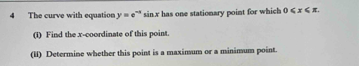 The curve with equation y=e^(-x)sin x has one stationary point for which 0≤slant x≤slant π. 
(i) Find the x-coordinate of this point. 
(ii) Determine whether this point is a maximum or a minimum point.