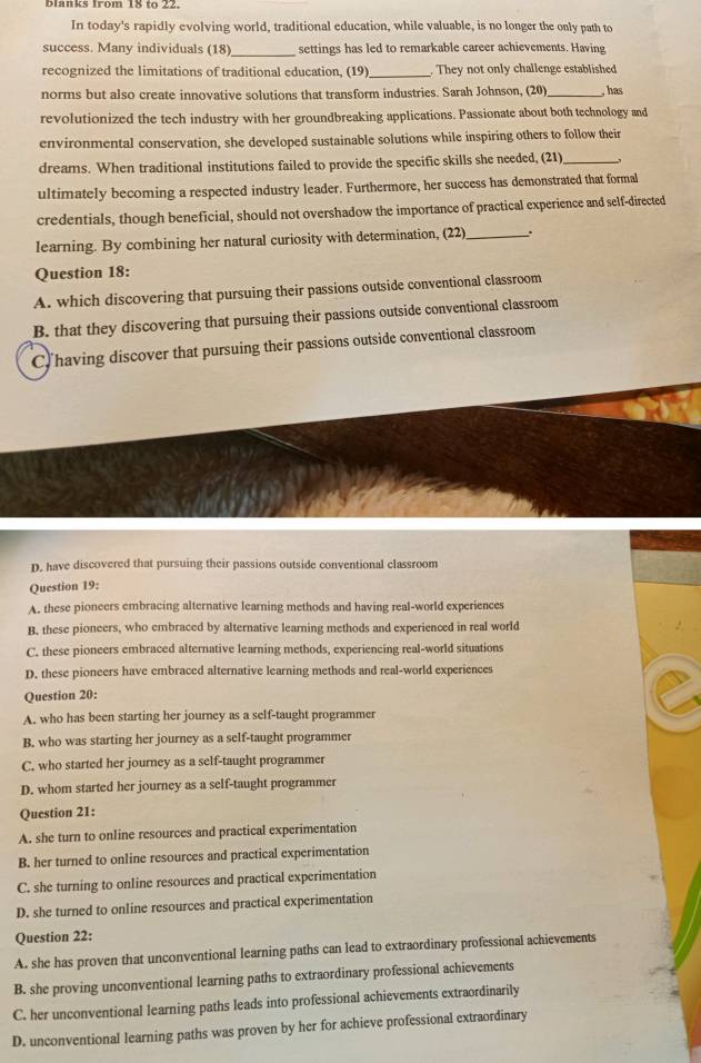 Bianks from 18 to 22.
In today's rapidly evolving world, traditional education, while valuable, is no longer the only path to
success. Many individuals (18)_ settings has led to remarkable career achievements. Having
recognized the limitations of traditional education, (19) _. They not only challenge established
norms but also create innovative solutions that transform industries. Sarah Johnson, (20)_ ,has
revolutionized the tech industry with her groundbreaking applications. Passionate about both technology and
environmental conservation, she developed sustainable solutions while inspiring others to follow their
dreams. When traditional institutions failed to provide the specific skills she needed, (21)_
ultimately becoming a respected industry leader. Furthermore, her success has demonstrated that formal
credentials, though beneficial, should not overshadow the importance of practical experience and self-directed
learning. By combining her natural curiosity with determination, (22)_ .
Question 18:
A. which discovering that pursuing their passions outside conventional classroom
B. that they discovering that pursuing their passions outside conventional classroom
C having discover that pursuing their passions outside conventional classroom
D. have discovered that pursuing their passions outside conventional classroom
Question 19:
A. these pioneers embracing alternative learning methods and having real-world experiences
B. these pioneers, who embraced by alternative learning methods and experienced in real world
C. these pioneers embraced alternative learning methods, experiencing real-world situations
D. these pioneers have embraced alternative learning methods and real-world experiences
Question 20:
A. who has been starting her journey as a self-taught programmer
B. who was starting her journey as a self-taught programmer
C. who started her journey as a self-taught programmer
D. whom started her journey as a self-taught programmer
Question 21:
A. she turn to online resources and practical experimentation
B. her turned to online resources and practical experimentation
C. she turning to online resources and practical experimentation
D. she turned to online resources and practical experimentation
Question 22:
A. she has proven that unconventional learning paths can lead to extraordinary professional achievements
B. she proving unconventional learning paths to extraordinary professional achievements
C. her unconventional learning paths leads into professional achievements extraordinarily
D. unconventional learning paths was proven by her for achieve professional extraordinary