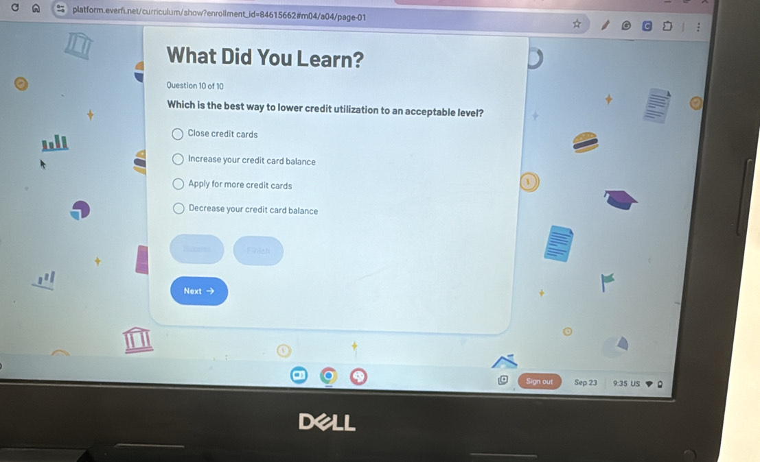 What Did You Learn?
Question 10 of 10
Which is the best way to lower credit utilization to an acceptable level?
Close credit cards
Increase your credit card balance
Apply for more credit cards
Decrease your credit card balance
fecores Finiah
Next →
Sign out Sep 23 9:35 US 。