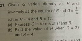 Given G varies directly as H and 
inversely as the square of Rand G= 1/4 
when H=4 and R=12. 
(a) Express G in terms of H and R. 
(b) Find the value of H when G=27
and R=4.