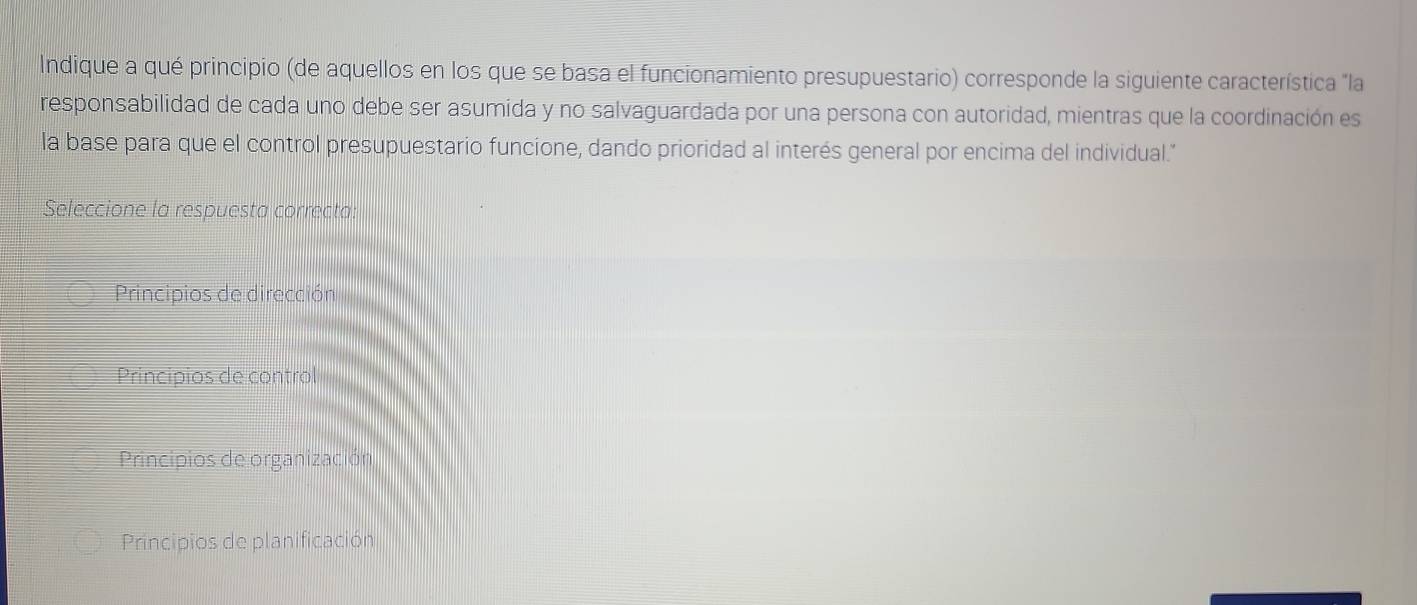 Indique a qué principio (de aquellos en los que se basa el funcionamiento presupuestario) corresponde la siguiente característica "la
responsabilidad de cada uno debe ser asumida y no salvaguardada por una persona con autoridad, mientras que la coordinación es
la base para que el control presupuestario funcione, dando prioridad al interés general por encima del individual."
Seleccione la respuesta correcta:
Principios de dirección
Principios de control
Principios de organización
Principios de planificación