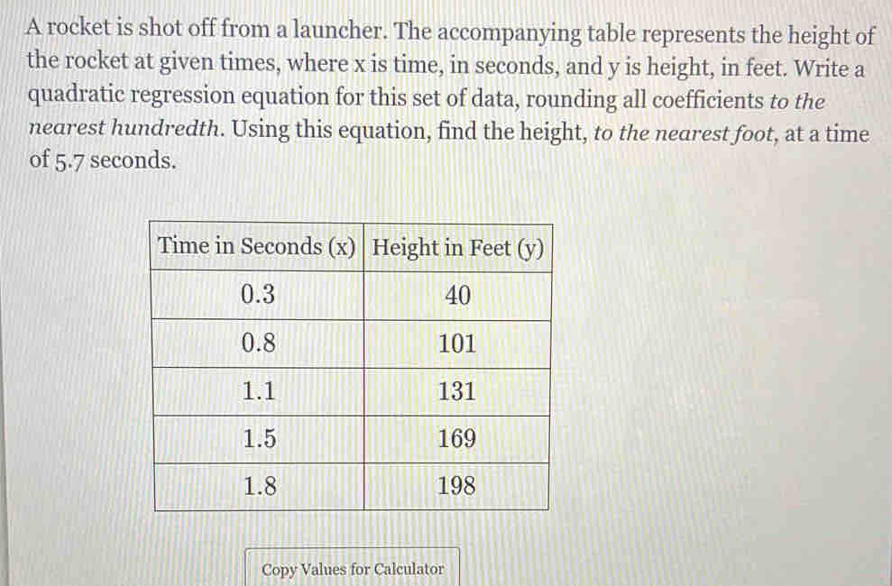 A rocket is shot off from a launcher. The accompanying table represents the height of 
the rocket at given times, where x is time, in seconds, and y is height, in feet. Write a 
quadratic regression equation for this set of data, rounding all coefficients to the 
nearest hundredth. Using this equation, find the height, to the nearest foot, at a time 
of 5.7 seconds. 
Copy Values for Calculator