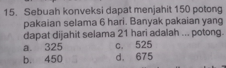 Sebuah konveksi dapat menjahit 150 potong
pakaian selama 6 hari. Banyak pakaian yang
dapat dijahit selama 21 hari adalah ... potong.
a. 325 c. 525
b. 450 d. 675