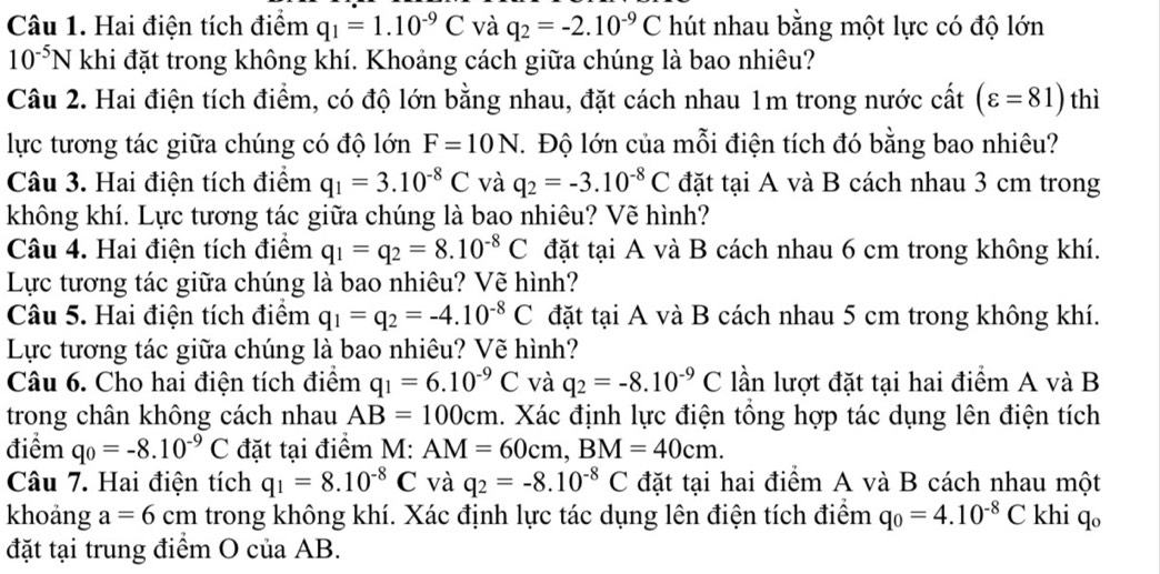 Hai điện tích điểm q_1=1.10^(-9)C và q_2=-2.10^(-9)C hút nhau bằng một lực có độ lớn
10^(-5)N khi đặt trong không khí. Khoảng cách giữa chúng là bao nhiêu?
Câu 2. Hai điện tích điểm, có độ lớn bằng nhau, đặt cách nhau 1m trong nước cất (varepsilon =81) thì
lực tương tác giữa chúng có độ lớn F=10N T. Độ lớn của mỗi điện tích đó bằng bao nhiêu?
Câu 3. Hai điện tích điểm q_1=3.10^(-8)C và q_2=-3.10^(-8)C đặt tại A và B cách nhau 3 cm trong
không khí. Lực tương tác giữa chúng là bao nhiêu? Vẽ hình?
Câu 4. Hai điện tích điểm q_1=q_2=8.10^(-8)C đặt tại A và B cách nhau 6 cm trong không khí.
Lực tương tác giữa chúng là bao nhiêu? Vẽ hình?
Câu 5. Hai điện tích điểm q_1=q_2=-4.10^(-8)C đặt tại A và B cách nhau 5 cm trong không khí.
Lực tương tác giữa chúng là bao nhiêu? Vẽ hình?
Câu 6. Cho hai điện tích điểm q_1=6.10^(-9)C và q_2=-8.10^(-9)C lần lượt đặt tại hai điểm A và B
trong chân không cách nhau AB=100cm 1. Xác định lực điện tổng hợp tác dụng lên điện tích
điểm q_0=-8.10^(-9)C đặt tại điểm M: AM=60cm,BM=40cm.
Câu 7. Hai điện tích q_1=8.10^(-8)C và q_2=-8.10^(-8)C đặt tại hai điểm A và B cách nhau một
khoảng a=6cm trong không khí. Xác định lực tác dụng lên điện tích điểm q_0=4.10^(-8)C khi q。
đặt tại trung điểm O của AB.