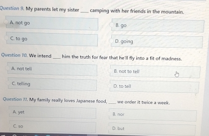 My parents let my sister_ camping with her friends in the mountain.
A. not go B. go
C. to go D. going
Question 10. We intend_ him the truth for fear that he'll fly into a fit of madness.
A. not tell B. not to tell
C. telling D. to tell
Question 17. My family really loves Japanese food, _we order it twice a week.
A. yet B. no
C. so D. but