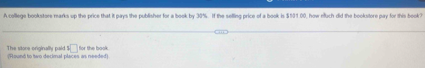 A college bookstore marks up the price that it pays the publisher for a book by 30%. If the selling price of a book is $101.00, how much did the bookstore pay for this book? 
The store originally paid $□ for the book. 
(Round to two decimal places as needed).