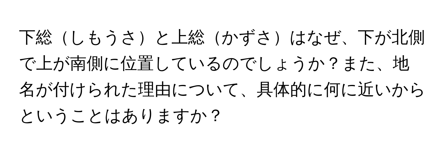 下総しもうさと上総かずさはなぜ、下が北側で上が南側に位置しているのでしょうか？また、地名が付けられた理由について、具体的に何に近いからということはありますか？