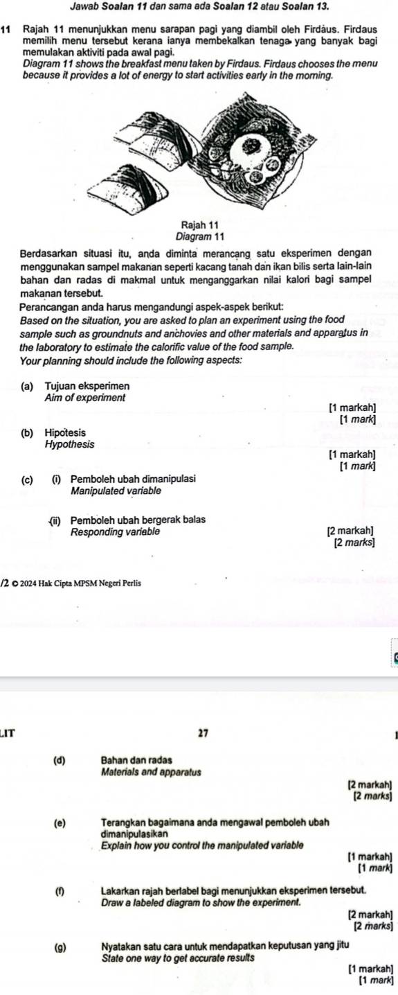 Jawab Soalan 11 dan sama ada Soalan 12 atau Soalan 13.
11 Rajah 11 menunjukkan menu sarapan pagi yang diambil oleh Firdàus. Firdaus
memilih menu tersebut kerana ianya membekalkan tenaga yang banyak bagi
memulakan aktiviti pada awal pagi.
Diagram 11 shows the breakfast menu taken by Firdaus. Firdaus chooses the menu
because it provides a lot of energy to start activities early in the moring.
Rajah 11
Diagram 11
Berdasarkan situasi itu, anda diminta merancang satu eksperimen dengan
menggunakan sampel makanan seperti kacang tanah dan ikan bilis serta lain-lain
bahan dan radas di makmal untuk menganggarkan nilai kalori bagi sampel
makanan tersebut.
Perancangan anda harus mengandungi aspek-aspek berikut:
Based on the situation, you are asked to plan an experiment using the food
sample such as groundnuts and anchovies and other materials and apparatus in
the laboratory to estimate the calorific value of the food sample.
Your planning should include the following aspects:
(a) Tujuan eksperimen
Aim of experiment
[1 markah]
[1 mark]
(b) Hipotesis
Hypothesis
[1 markah]
[1 mark]
(c) (i) Pemboleh ubah dimanipulasi
Manipulated variable
(ii) Pemboleh ubah bergerak balas
Responding variable [2 markah]
[2 marks]
/2 © 2024 Hak Cipta MPSM Negeri Perlis
LIT 27
(d) Bahan dan radas
Materials and apparatus
[2 markah]
[2 marks]
(e) Terangkan bagaimana anda mengawal pemboleh ubah
dimanipulasikan
Explain how you control the manipulated variable
[1 markah]
[1 mark]
(f) Lakarkan rajah berlabel bagi menunjukkan eksperimen tersebut.
Draw a labeled diagram to show the experiment.
[2 markah]
[2 marks]
(g) Nyatakan satu cara untuk mendapatkan keputusan yang jitu
State one way to get accurate results
[1 markah]
[1 mark]