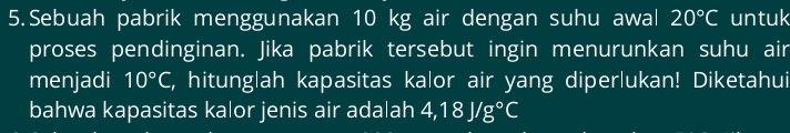 Sebuah pabrik menggunakan 10 kg air dengan suhu awal 20°C untuk 
proses pendinginan. Jika pabrik tersebut ingin menurunkan suhu air 
menjadi 10°C , hitunglah kapasitas kalor air yang diper|ukan! Diketahui 
bahwa kapasitas kalor jenis air adalah 4,18J/g°C