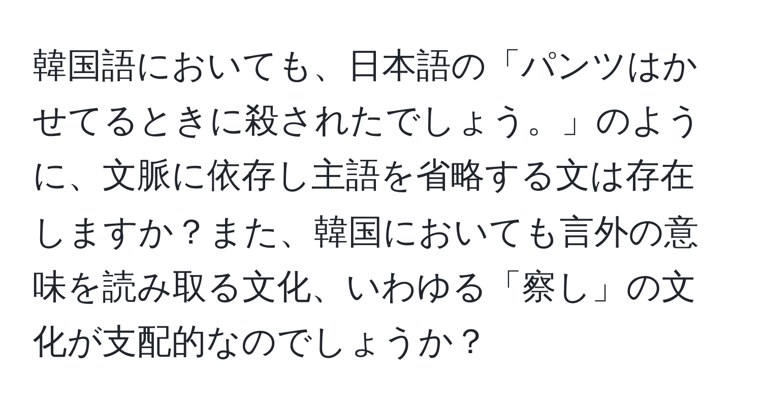 韓国語においても、日本語の「パンツはかせてるときに殺されたでしょう。」のように、文脈に依存し主語を省略する文は存在しますか？また、韓国においても言外の意味を読み取る文化、いわゆる「察し」の文化が支配的なのでしょうか？