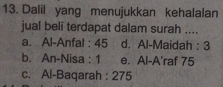 Dalil yang menujukkan kehalalan
jual beli terdapat dalam surah ....
a. Al-Anfal : 45 d. Al-Maidah : 3
b. An-Nisa : 1 e. Al-A'raf 75
c. Al-Baqarah : 275