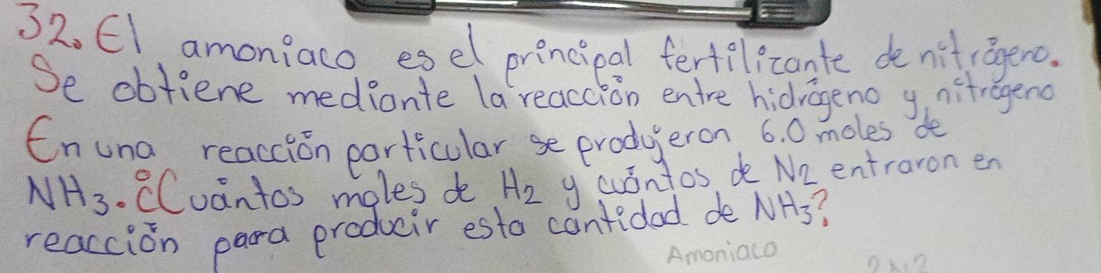 El amoniaco esel princieal fertil cante denifragenc. 
Se obtiene mediante la reaccion entre hidrageno ynitragend 
Enuna reaccion particularse produeron 6. 0 moles de
NH_3 CCuantos moles do H_2 y cuontos de N_2 entraron en 
reaccion para produir esto cantidad de NH_3 ( 
Amoniaco