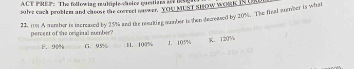 ACT PREP: The following multiple-choice questions are design
solve each problem and choose the correct answer. YOU MUST SHOW WORK IN UR
22. (10) A number is increased by 25% and the resulting number is then decreased by 20%. The final number is what
percent of the original number?
F. 90% G. 95% H. 100% J. 105% K. 120%