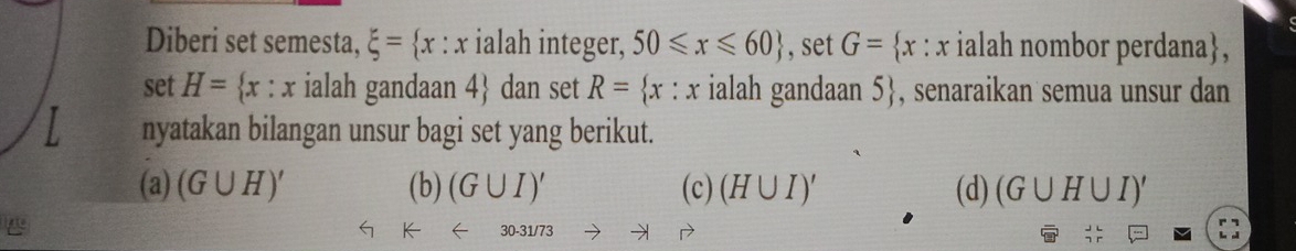 Diberi set semesta, xi = x:x ialah integer, 50≤slant x≤slant 60 , set G= x : x ialah nombor perdana,
set H=  x:x ialah gandaan 4 dan set R= x:x ialah gandaan 5 , senaraikan semua unsur dan
nyatakan bilangan unsur bagi set yang berikut.
(a) (G∪ H)' (b) (G∪ I)' (c) (H∪ I)' (d) (G∪ H∪ I)'
30-31/73