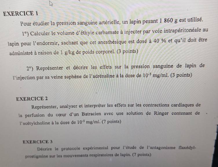 Pour étudier la pression sanguine artérielle, un lapin pesant 1 860 g est utilisé.
1°) Calculer le volume d'éthyle carbamate à injecter par voie intrapéritonéale au 
lapin pour l'endormir, sachant que cet anesthésique est dosé à 40 % et qu'il doit être 
administré à raison de 1 g/kg de poids corporel. (3 points)
2°) Représenter et décrire les effets sur la pression sanguine de lapin de 
l'injection par sa veine saphène de l'adrénaline à la dose de 10^(-5)mg/ml a (3 points) 
EXERCICE 2 
Représenter, analyser et interpréter les effets sur les contractions cardiaques de 
la perfusion du cœur d'un Batracien avec une solution de Ringer contenant de 
l'acétylcholine à la dose de 10^(-5)mg/ml. (7 points) 
EXERCICE 3 
Décrire le protocole expérimental pour l'étude de l'antagonisme flaxédyl- 
prostigmine sur les mouvements respiratoires de lapin. (7 points)