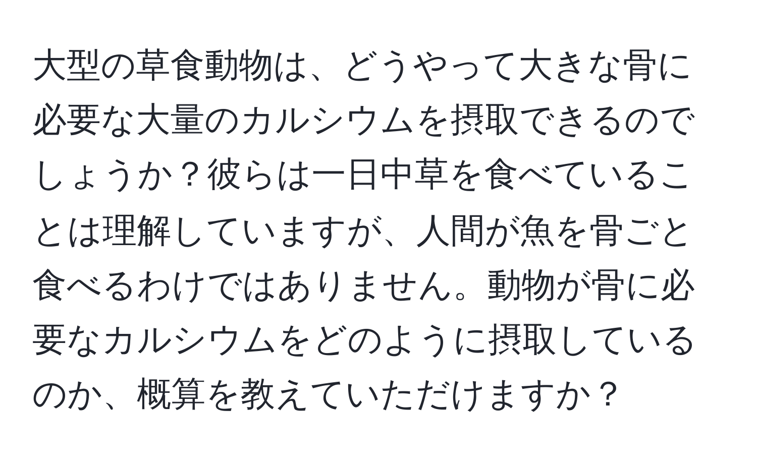 大型の草食動物は、どうやって大きな骨に必要な大量のカルシウムを摂取できるのでしょうか？彼らは一日中草を食べていることは理解していますが、人間が魚を骨ごと食べるわけではありません。動物が骨に必要なカルシウムをどのように摂取しているのか、概算を教えていただけますか？