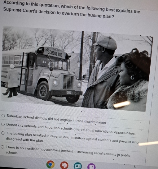 According to this quotation, which of the following best explains the
Supreme Court's decision to overturn the busing plan?
Suburban school districts did not engage in race discrimination.
Detroit city schools and suburban schools offered equal educational opportunities.
The busing plan resulted in reverse discrimination against students and parents who
disagreed with the plan.
There is no significant government interest in increasing racial diversity in public
schools