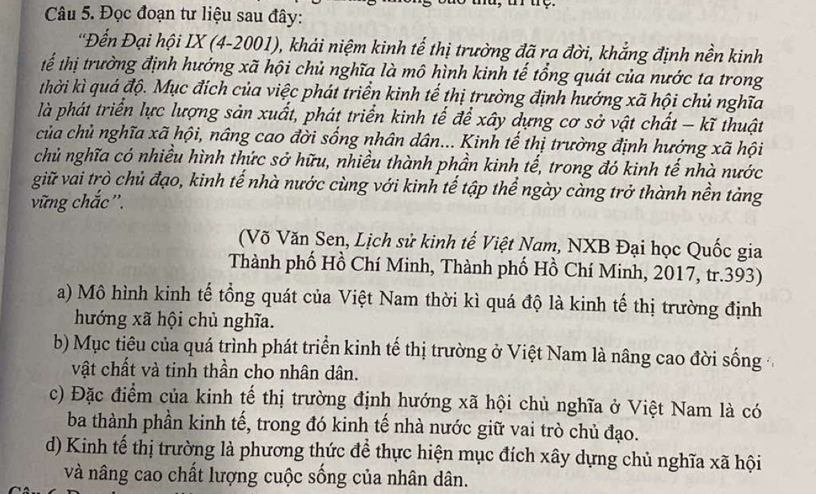 Đọc đoạn tư liệu sau đây:
'Đến Đại hội IX (4-2001), khải niệm kinh tế thị trường đã ra đời, khẳng định nền kinh
tể thị trường định hướng xã hội chủ nghĩa là mô hình kinh tế tổng quát của nước ta trong
thời kì quá độ. Mục đích của việc phát triển kinh tế thị trường định hướng xã hội chủ nghĩa
là phát triển lực lượng sản xuất, phát triển kinh tế để xây dựng cơ sở vật chất - kĩ thuật
của chủ nghĩa xã hội, nâng cao đời sống nhân dân... Kinh tế thị trường định hướng xã hội
chủ nghĩa có nhiều hình thức sở hữu, nhiều thành phần kinh tế, trong đó kinh tế nhà nước
giữ vai trò chủ đạo, kinh tế nhà nước cùng với kinh tế tập thể ngày càng trở thành nền tảng
vững chắc''.
(Võ Văn Sen, Lịch sử kinh tế Việt Nam, NXB Đại học Quốc gia
Thành phố Hồ Chí Minh, Thành phố Hồ Chí Minh, 2017, tr.393)
a) Mô hình kinh tế tổng quát của Việt Nam thời kì quá độ là kinh tế thị trường định
hướng xã hội chủ nghĩa.
b) Mục tiêu của quá trình phát triển kinh tế thị trường ở Việt Nam là nâng cao đời sống
vật chất và tinh thần cho nhân dân.
c) Đặc điểm của kinh tế thị trường định hướng xã hội chủ nghĩa ở Việt Nam là có
ba thành phần kinh tế, trong đó kinh tế nhà nước giữ vai trò chủ đạo.
d) Kinh tế thị trường là phương thức để thực hiện mục đích xây dựng chủ nghĩa xã hội
và nâng cao chất lượng cuộc sống của nhân dân.