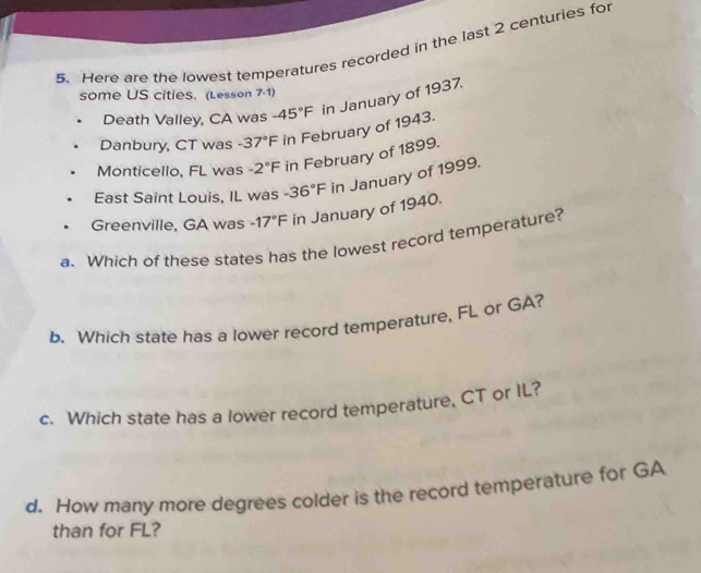 Here are the lowest temperatures recorded in the last 2 centuries for 
some US cities. (Lesson 7-1) 
Death Valley, CA was -45°F in January of 1937. 
Danbury, CT was -37°F in February of 1943. 
Monticello, FL was -2°F in February of 1899. 
East Saint Louis, IL was -36°F in January of 1999. 
Greenville, GA was -17°F in January of 1940. 
a. Which of these states has the lowest record temperature? 
b. Which state has a lower record temperature, FL or GA? 
c. Which state has a lower record temperature, CT or IL? 
d. How many more degrees colder is the record temperature for GA
than for FL?