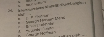 e. teori sistem d. toon
24. Interaksionisme simbolik dikembangkan
oleh ....
a. B. F. Skinner
b. George Herbert Mead
c. Emile Durkheim
d. Auguste Comte
e. George Hoffman alkan oleh ....