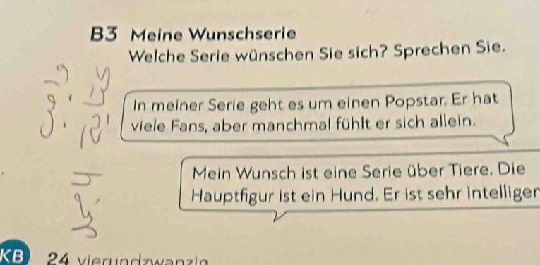 B3 Meine Wunschserie 
Welche Serie wünschen Sie sich? Sprechen Sie. 
In meiner Serie geht es um einen Popstar. Er hat 
viele Fans, aber manchmal fühlt er sich allein. 
Mein Wunsch ist eine Serie über Tiere. Die 
Hauptfigur ist ein Hund. Er ist sehr intelligen 
KB) 24 v ierundzwan zi