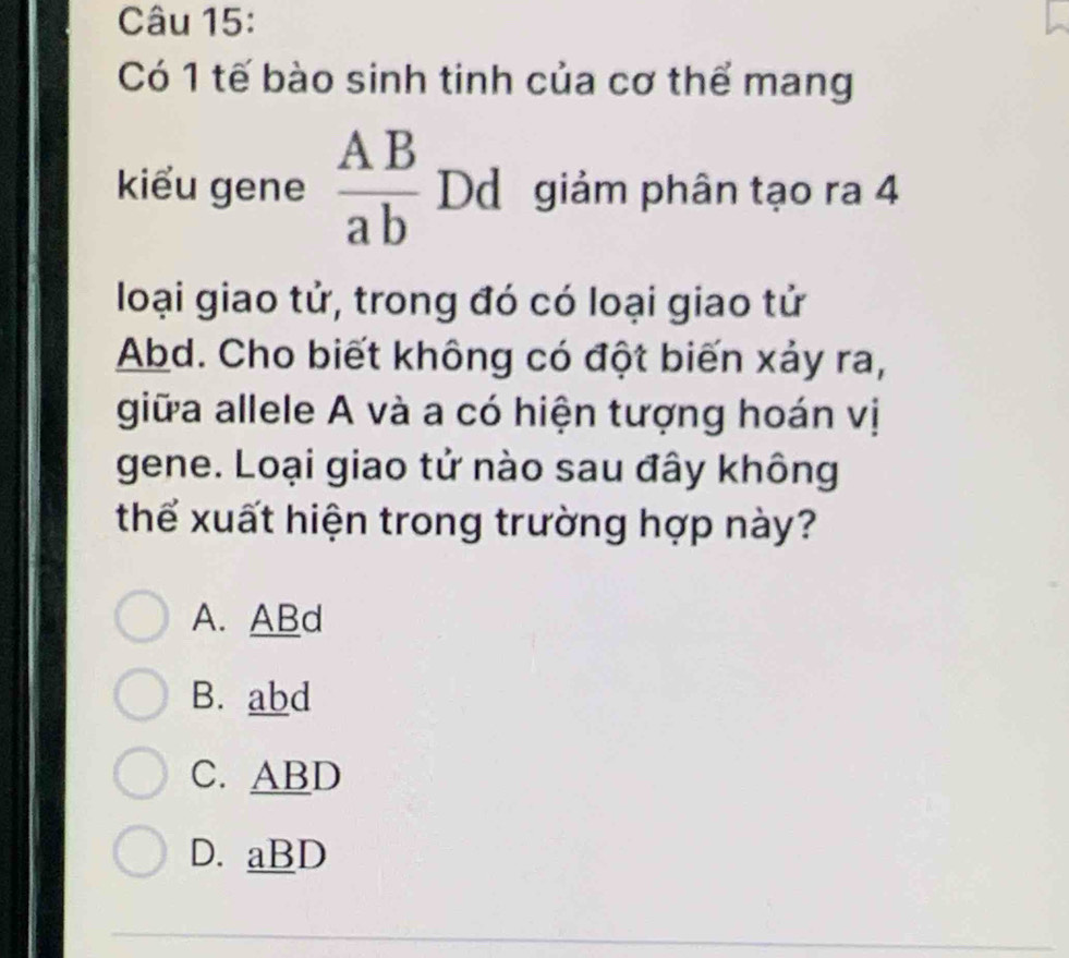 Có 1 tế bào sinh tinh của cơ thể mang
kiểu gene  AB/ab  Dd giảm phân tạo ra 4
loại giao tử, trong đó có loại giao tử
Abd. Cho biết không có đột biến xảy ra,
giữa allele A và a có hiện tượng hoán vị
gene. Loại giao tử nào sau đây không
thể xuất hiện trong trường hợp này?
A. ABd
B. abd
C. ABD
D. aBD