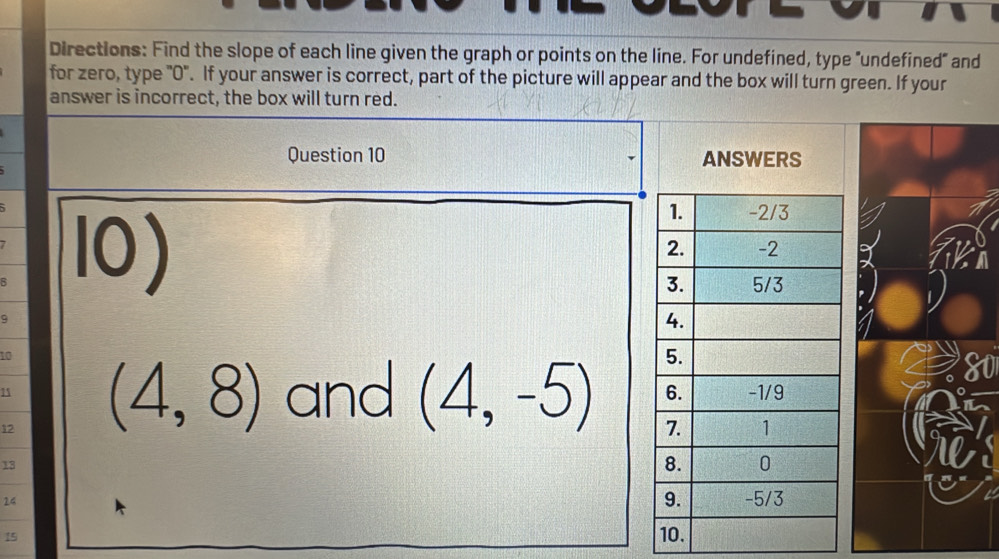 Directions: Find the slope of each line given the graph or points on the line. For undefined, type "undefined" and 
for zero, type "0". If your answer is correct, part of the picture will appear and the box will turn green. If your 
answer is incorrect, the box will turn red. 
Question 10 ANSWERS 
R 
10)
10
15
12 (4,8) and (4,-5)
13
24
15