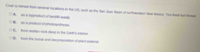 Coal is mined from several locations in the US, such as the San Juan Basin of northwestem New Mexico. This fossil fuel formed
A. as a byproduct of landfill waste
B. as a product of photosynthesis.
C. from molten rock deep in the Earth's interior
D. from the burial and decomposition of plant material