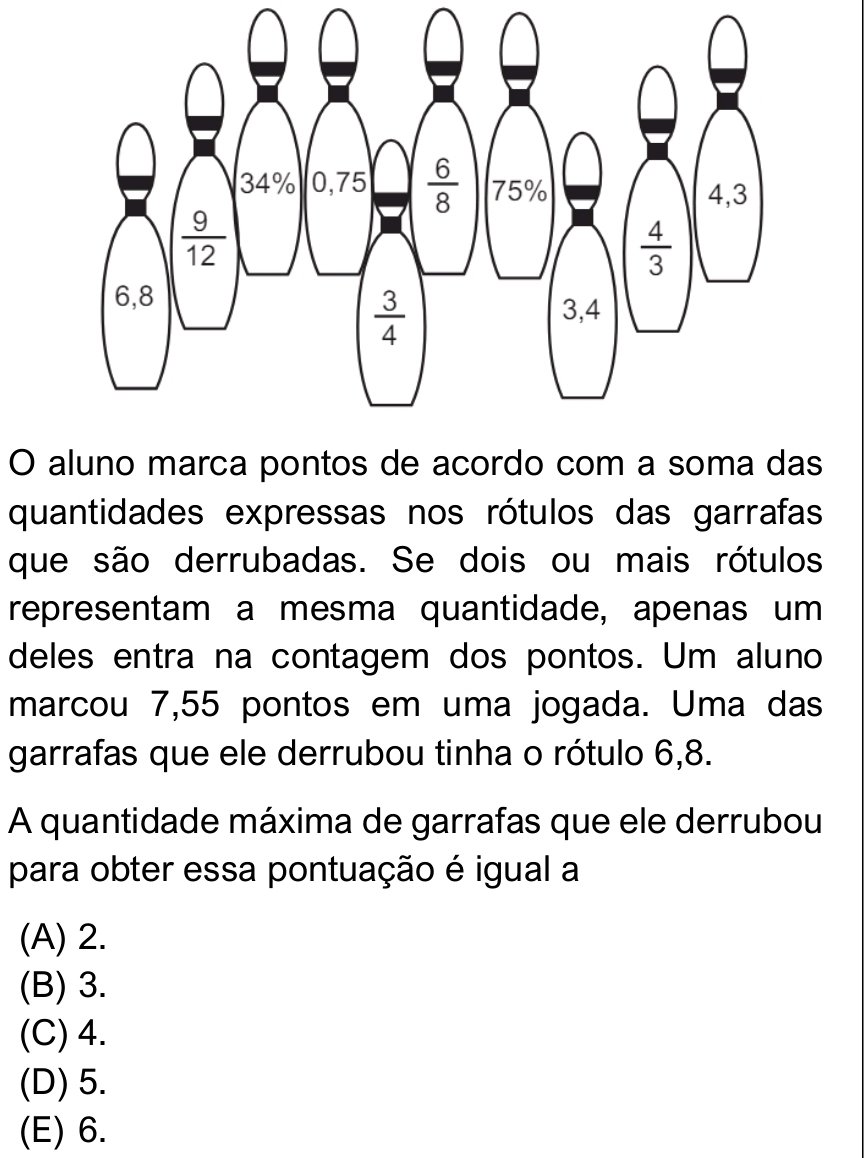 aluno marca pontos de acordo com a soma das
quantidades expressas nos rótulos das garrafas
que são derrubadas. Se dois ou mais rótulos
representam a mesma quantidade, apenas um
deles entra na contagem dos pontos. Um aluno
marcou 7,55 pontos em uma jogada. Uma das
garrafas que ele derrubou tinha o rótulo 6,8.
A quantidade máxima de garrafas que ele derrubou
para obter essa pontuação é igual a
(A) 2.
(B) 3.
(C) 4.
(D) 5.
(E) 6.