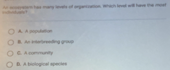 individuals? An scosystem has many levels of organization. Which level will have the most
A. A population
B. An interbreeding group
C. A community
D. A biological species