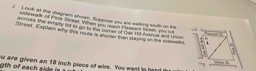 Look at the diagram shown. Suppose you are walking south on the 
sidewalk of Pine Street. When you reach Pleasant Street, you cut Pleasant St 
across the empty lot to go to the corner of Oak Hill Avenue and Union N 
Street. Explain why this route is shorter than staying on the sidewalks. 
2 
Union St 
u are given an 18 inch piece of wire. You want to hend th 
gth of each side is