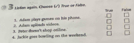 Listen again. Choose (√) True or False.
True False
1. Adam plays games on his phone.
2. Adam uploads videos.
3. Peter doesn't shop online.
4. Jackie goes bowling on the weekend.