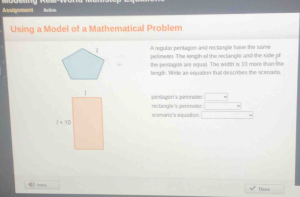 Assignment Active
Using a Model of a Mathematical Problem
A regular pentagon and rectangle have the same
perimeter. The length of the rectangle and the side of
the pentagon are equal. The width is 10 more than-the
length. Write an equation that describes the scenario.
pentagon's perimeter: □
rectangle's perimeter: □
scenario's equation: □ vee
fnteres Done