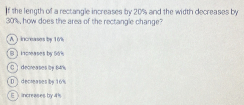 If the length of a rectangle increases by 20% and the width decreases by
30%, how does the area of the rectangle change?
A increases by 16%
Bincreases by 56%
C ) decreases by 84%
D) decreases by 16%
E increases by 4%