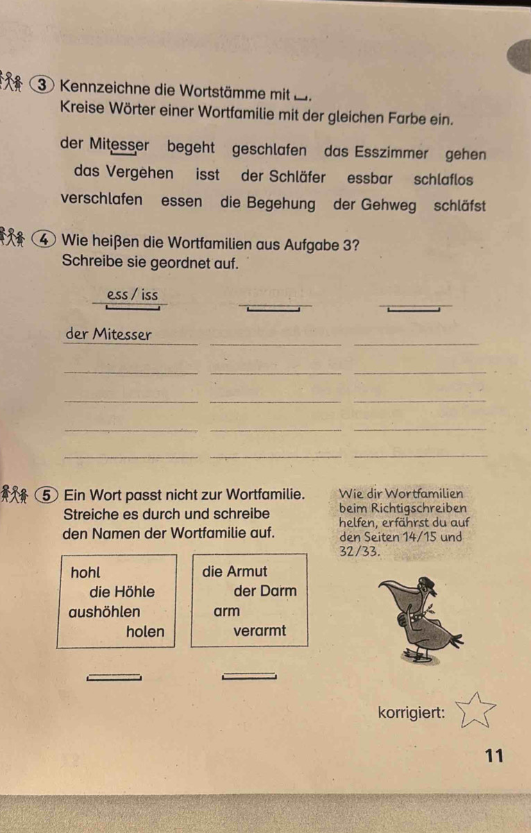 Kennzeichne die Wortstämme mit B.
Kreise Wörter einer Wortfamilie mit der gleichen Farbe ein.
der Mitesser begeht geschlafen das Esszimmer gehen
das Vergehen isst der Schläfer essbar schlaflos
verschlafen essen die Begehung der Gehweg schläfst
④ Wie heißen die Wortfamilien aus Aufgabe 3?
Schreibe sie geordnet auf.
ess / iss
_
_
der Mitesser
_
__
_
_
_
_
__
_
_
_
5 Ein Wort passt nicht zur Wortfamilie. Wie dir Wortfamilien
beim Richtigschreiben
Streiche es durch und schreibe helfen, erfährst du auf
den Namen der Wortfamilie auf. den Seiten 14/15 und
32/33.
hohl die Armut
die Höhle der Darm
aushöhlen arm
holen verarmt
korrigiert:
11