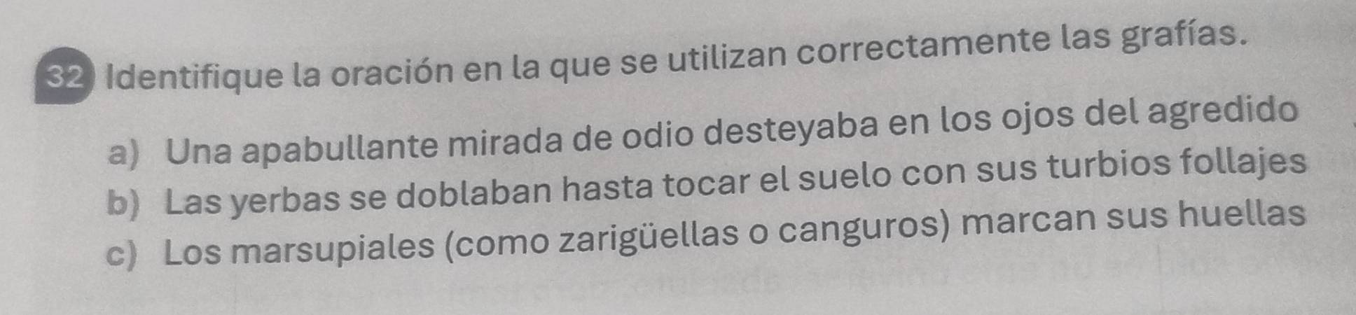 Identifique la oración en la que se utilizan correctamente las grafías.
a) Una apabullante mirada de odio desteyaba en los ojos del agredido
b) Las yerbas se doblaban hasta tocar el suelo con sus turbios follajes
c) Los marsupiales (como zarigüellas o canguros) marcan sus huellas