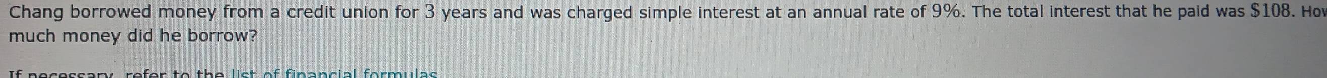 Chang borrowed money from a credit union for 3 years and was charged simple interest at an annual rate of 9%. The total interest that he paid was $108. Ho 
much money did he borrow?