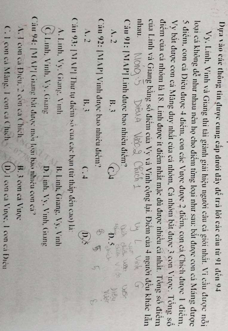 Dựa vào các thông tin được cung cấp dưới đây để trả lời các câu từ 91 đến 94
Vy, Linh, Vinh và Giang thi tài giành giải hiệu người câu cá giỏi nhất. Vì cầu được nỗi
loại cá không đễ như nhau nên họ cho điểm từng loại như sau: bắt được con cá Máng được
5 điểm, con cá Diêu được 4 điểm, con các Vược được 2 điểm, con cá Chích được 1 điểm.
Vy bắt được con cá Mãng duy nhất của cả nhóm, Cả nhóm bắt được 3 con Vược. Tổng số
điểm của cá nhóm là 18. Linh được ít điểm nhất mặc dù được nhiều cá nhất. Tổng số điểm
của Linh và Giang bằng số điểm của Vy và Vinh cộng lại. Điểm của 4 người đều khác lẫn
nhau.
Câu 91: [MAP] Linh được bao nhiêu điểm?
A. 2 B. 3 C 4 D. 5
Câu 92: [MAP| Vinh được bao nhiêu điệm?
A. 2 B. 3 C. 4 D
Câu 93: [MAP] Thứ tự điểm số của các bạn (từ thấp đến cao) là:
A. Linh, Vy, Giang, Vinh B. Linh, Giang, Vy, Vinh
Ô Lính, Vính, Vy, Giang D. Linh, Vy, Vinh, Giang
Câu 94: [MAP| Giang bắt được mỗi loại bao nhiêu con cá?
A. 1 con ca Điều, 2 còn ca Chích B. 3 con cá Vược
C. L con cá Măng, 1 con cá Chích D01 con cá Vược, 1 con cá Điêu