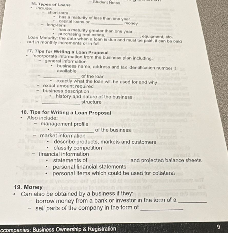 — Student Notes 
16. Types of Loans 
Include: 
- short-term 
has a maturity of less than one year
capital loans or _money 
= long-term 
has a maturity greater than one year
purchasing real estate, , equipment, etc. 
Loan Maturity: the date when a loan is due and must be paid; it can be paid 
out in monthly increments or in full 
17. Tips for Writing a Loan Proposal 
Incorporate information from the business plan including: 
- general information 
business name, address and tax identification number if 
available 
- _of the loan 
• exactly what the loan will be used for and why 
- exact amount required 
- business description 
history and nature of the business 
_structure 
18. Tips for Writing a Loan Proposal 
Also include: 
management profile 
_of the business 
- market information 
describe products, markets and customers 
classify competition 
- financial information 
statements of _and projected balance sheets 
personal financial statements 
personal items which could be used for collateral 
19. Money 
Can also be obtained by a business if they: 
- borrow money from a bank or investor in the form of a_ 
- sell parts of the company in the form of_ 
ccompanies: Business Ownership & Registration 
9