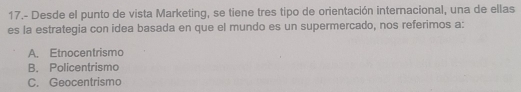 17.- Desde el punto de vista Marketing, se tiene tres tipo de orientación internacional, una de ellas
es la estrategia con idea basada en que el mundo es un supermercado, nos referimos a:
A. Etnocentrismo
B. Policentrismo
C. Geocentrismo