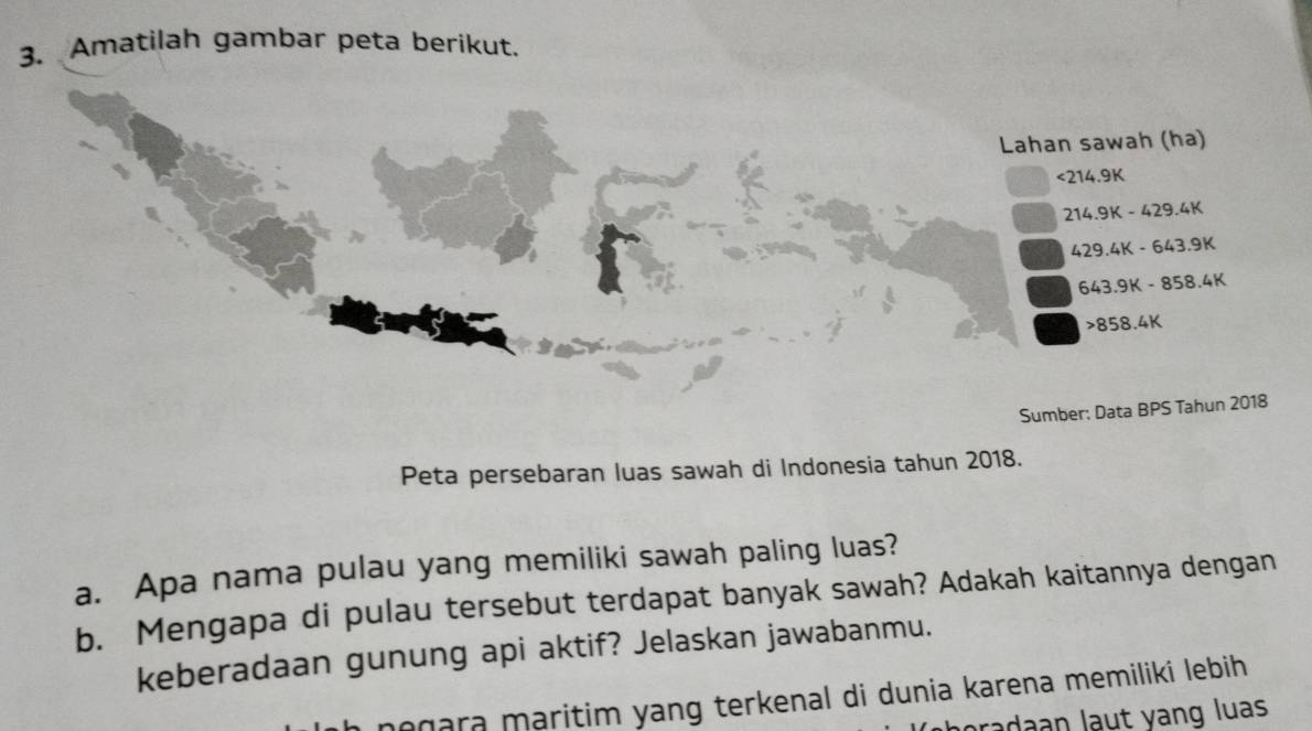 Amatilah gambar peta berikut. 
Lahan sawah (ha)
<214.91
214.9K-429.4K
429.4K-643.9K
643.9K-858.4K
858.4K
Sumber: Data BPS Tahun 2018 
Peta persebaran luas sawah di Indonesia tahun 2018. 
a. Apa nama pulau yang memiliki sawah paling luas? 
b. Mengapa di pulau tersebut terdapat banyak sawah? Adakah kaitannya dengan 
keberadaan gunung api aktif? Jelaskan jawabanmu. 
egara maritim yang terkenal di dunia karena memiliki lebih 
radaan laut yang luas